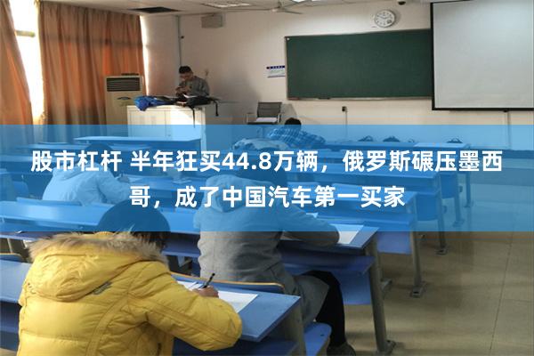 股市杠杆 半年狂买44.8万辆，俄罗斯碾压墨西哥，成了中国汽车第一买家