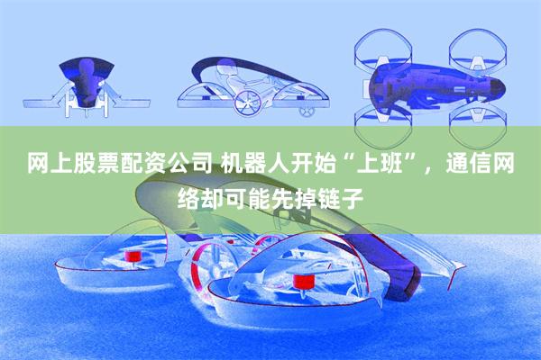 网上股票配资公司 机器人开始“上班”，通信网络却可能先掉链子