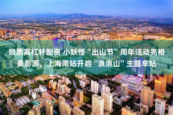股票高杠杆配资 小妖怪“出山节”周年活动亮相美影源，上海南站开启“浪浪山”主题车站