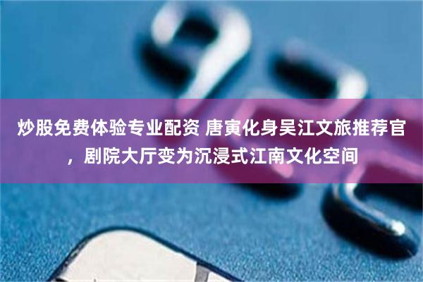 炒股免费体验专业配资 唐寅化身吴江文旅推荐官，剧院大厅变为沉浸式江南文化空间