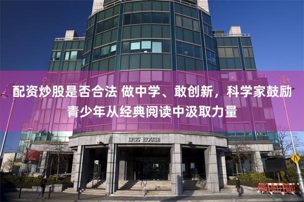 配资炒股是否合法 做中学、敢创新，科学家鼓励青少年从经典阅读中汲取力量