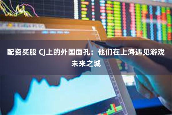 配资买股 CJ上的外国面孔：他们在上海遇见游戏未来之城
