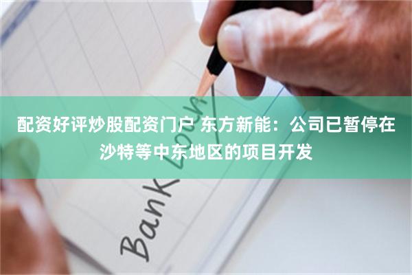 配资好评炒股配资门户 东方新能：公司已暂停在沙特等中东地区的项目开发
