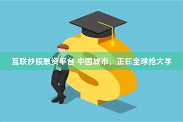 互联炒股融资平台 中国城市，正在全球抢大学