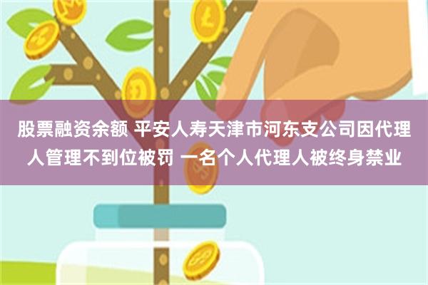 股票融资余额 平安人寿天津市河东支公司因代理人管理不到位被罚 一名个人代理人被终身禁业