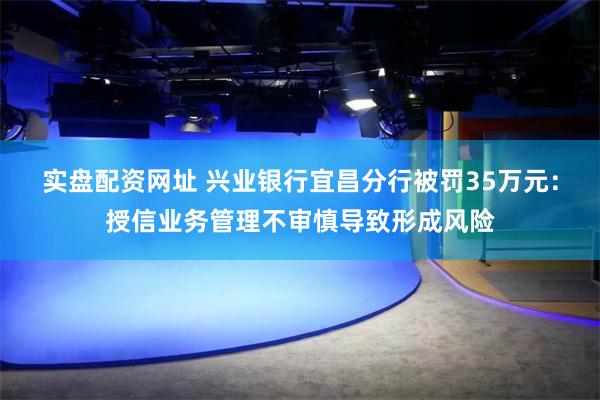 实盘配资网址 兴业银行宜昌分行被罚35万元：授信业务管理不审慎导致形成风险