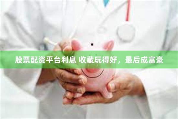 股票配资平台利息 收藏玩得好，最后成富豪
