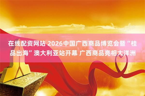 在线配资网站 2026中国广西商品博览会暨“桂品出海”澳大利亚站开幕 广西商品亮相大洋洲