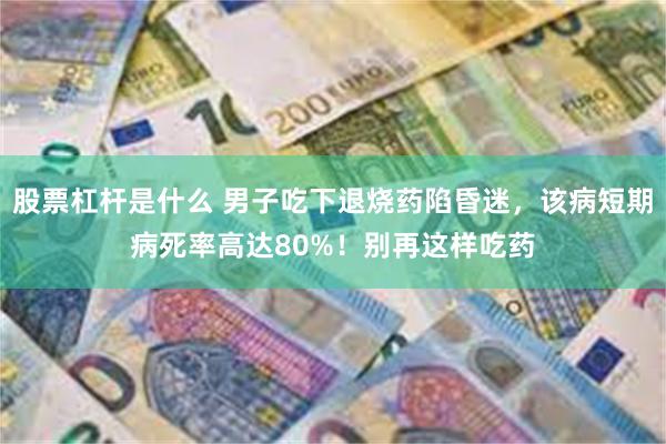 股票杠杆是什么 男子吃下退烧药陷昏迷，该病短期病死率高达80%！别再这样吃药