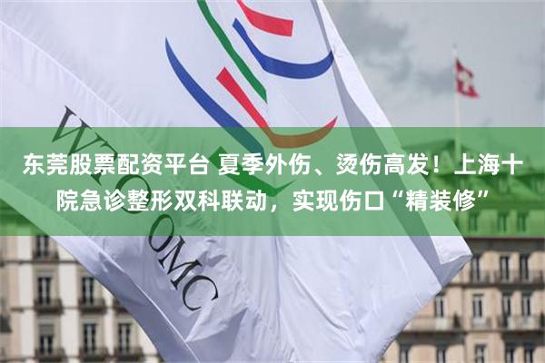 东莞股票配资平台 夏季外伤、烫伤高发！上海十院急诊整形双科联动，实现伤口“精装修”