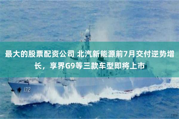 最大的股票配资公司 北汽新能源前7月交付逆势增长，享界G9等三款车型即将上市
