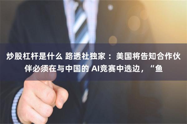 炒股杠杆是什么 路透社独家 ：美国将告知合作伙伴必须在与中国的 AI竞赛中选边，“鱼