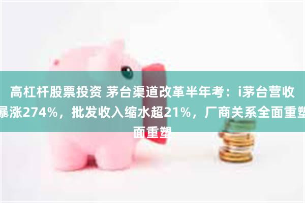 高杠杆股票投资 茅台渠道改革半年考：i茅台营收暴涨274%，批发收入缩水超21%，厂商关系全面重塑