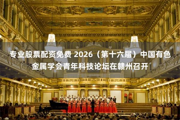 专业股票配资免费 2026（第十六届）中国有色金属学会青年科技论坛在赣州召开
