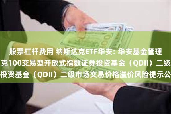 股票杠杆费用 纳斯达克ETF华安: 华安基金管理有限公司关于华安纳斯达克100交易型开放式指数证券投资基金（QDII）二级市场交易价格溢价风险提示公告