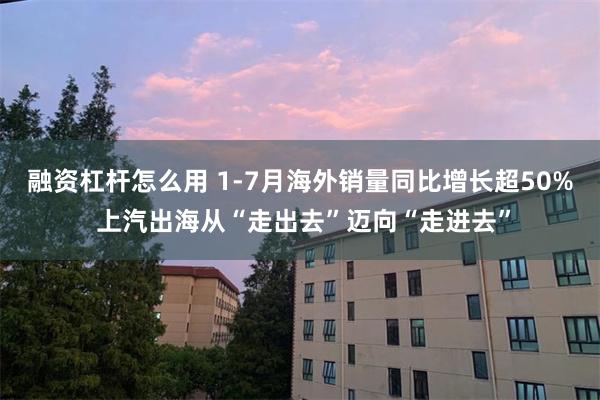融资杠杆怎么用 1-7月海外销量同比增长超50% 上汽出海从“走出去”迈向“走进去”