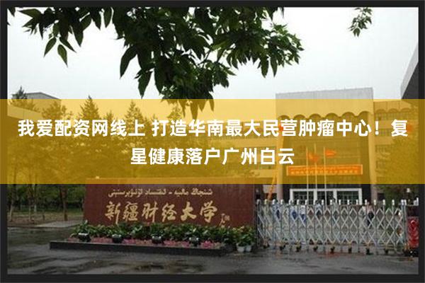我爱配资网线上 打造华南最大民营肿瘤中心！复星健康落户广州白云