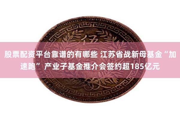 股票配资平台靠谱的有哪些 江苏省战新母基金“加速跑” 产业子基金推介会签约超185亿元