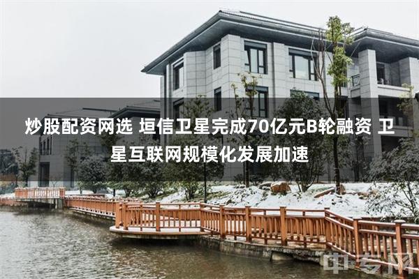 炒股配资网选 垣信卫星完成70亿元B轮融资 卫星互联网规模化发展加速