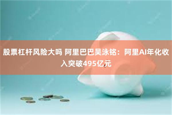 股票杠杆风险大吗 阿里巴巴吴泳铭：阿里AI年化收入突破495亿元