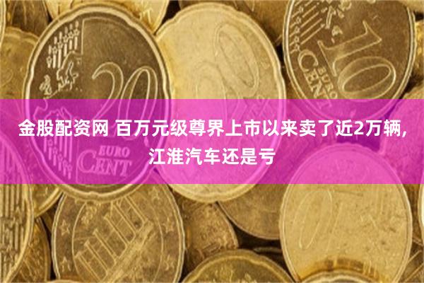 金股配资网 百万元级尊界上市以来卖了近2万辆,江淮汽车还是亏