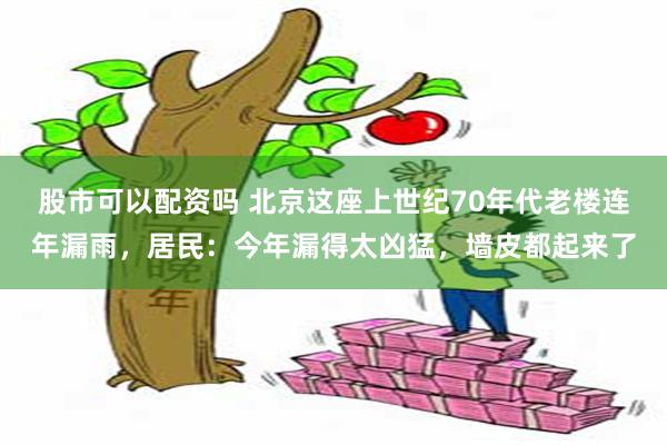 股市可以配资吗 北京这座上世纪70年代老楼连年漏雨，居民：今年漏得太凶猛，墙皮都起来了
