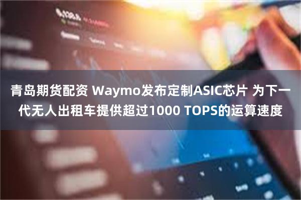 青岛期货配资 Waymo发布定制ASIC芯片 为下一代无人出租车提供超过1000 TOPS的运算速度