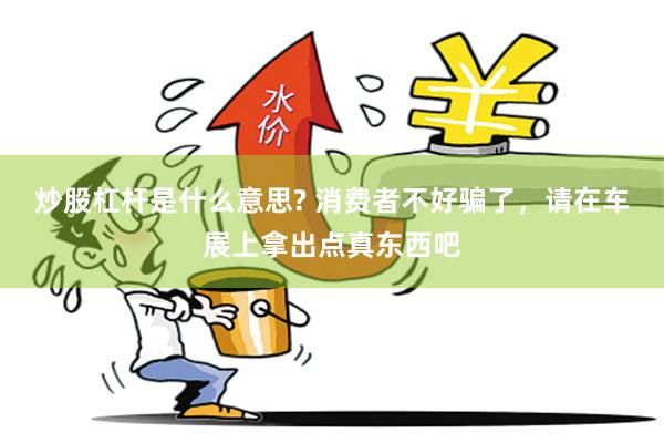 炒股杠杆是什么意思? 消费者不好骗了,请在车展上拿出点真东西吧