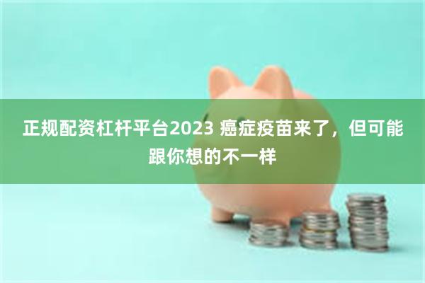 正规配资杠杆平台2023 癌症疫苗来了，但可能跟你想的不一样