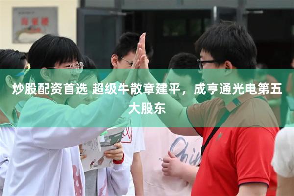 炒股配资首选 超级牛散章建平，成亨通光电第五大股东