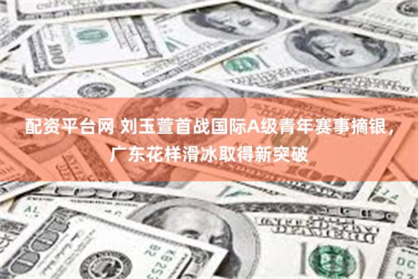 配资平台网 刘玉萱首战国际A级青年赛事摘银，广东花样滑冰取得新突破