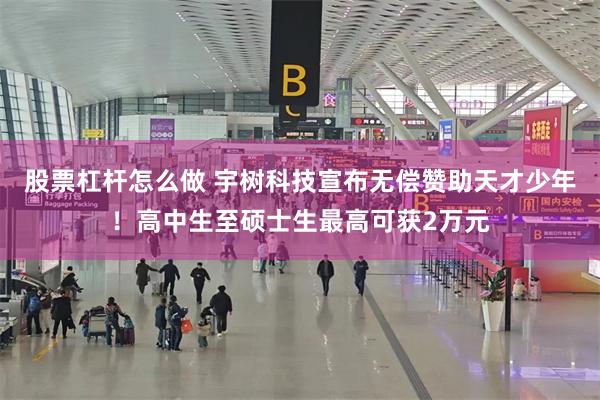 股票杠杆怎么做 宇树科技宣布无偿赞助天才少年！高中生至硕士生最高可获2万元