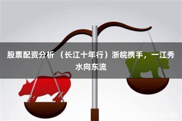 股票配资分析 （长江十年行）浙皖携手，一江秀水向东流