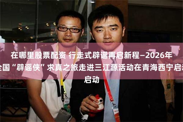 在哪里股票配资 行走式辟谣再启新程—2026年全国“辟谣侠”求真之旅走进三江源活动在青海西宁启动