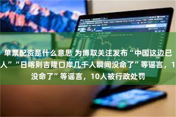 单票配资是什么意思 为博取关注发布“中国这边已经死亡3000多人”“日喀则吉隆口岸几千人瞬间没命了”等谣言，10人被行政处罚