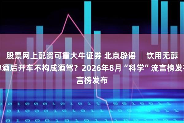 股票网上配资可靠大牛证券 北京辟谣 │饮用无醇啤酒后开车不构成酒驾？2026年8月“科学”流言榜发布