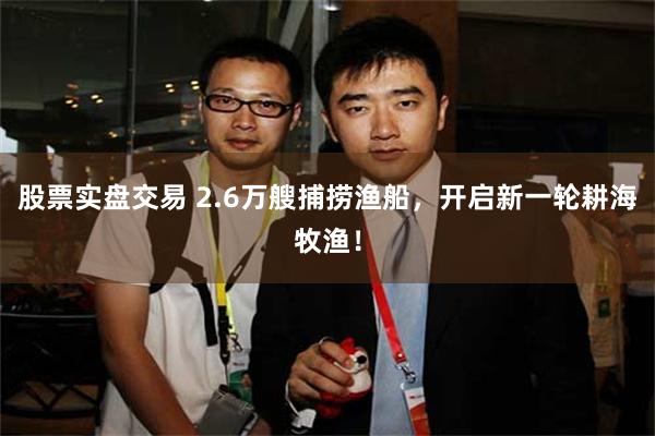 股票实盘交易 2.6万艘捕捞渔船，开启新一轮耕海牧渔！