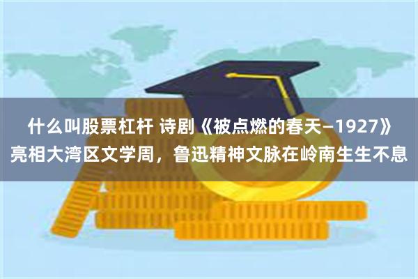 什么叫股票杠杆 诗剧《被点燃的春天—1927》亮相大湾区文学周,鲁迅精神文脉在岭南生生不息