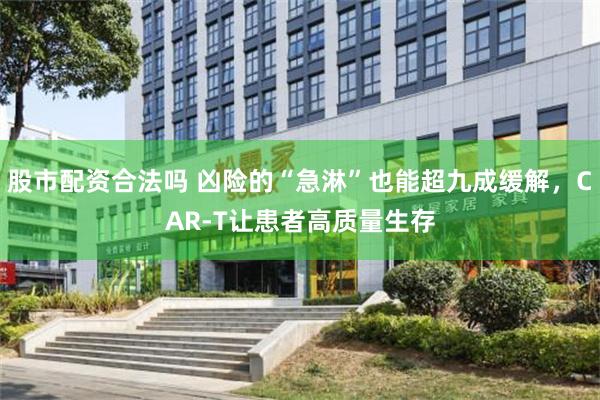 股市配资合法吗 凶险的“急淋”也能超九成缓解，CAR-T让患者高质量生存
