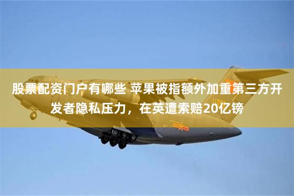 股票配资门户有哪些 苹果被指额外加重第三方开发者隐私压力，在英遭索赔20亿镑