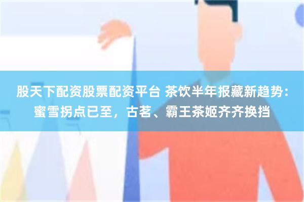股天下配资股票配资平台 茶饮半年报藏新趋势：蜜雪拐点已至，古茗、霸王茶姬齐齐换挡