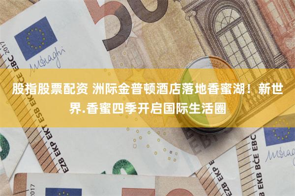 股指股票配资 洲际金普顿酒店落地香蜜湖！新世界.香蜜四季开启国际生活圈
