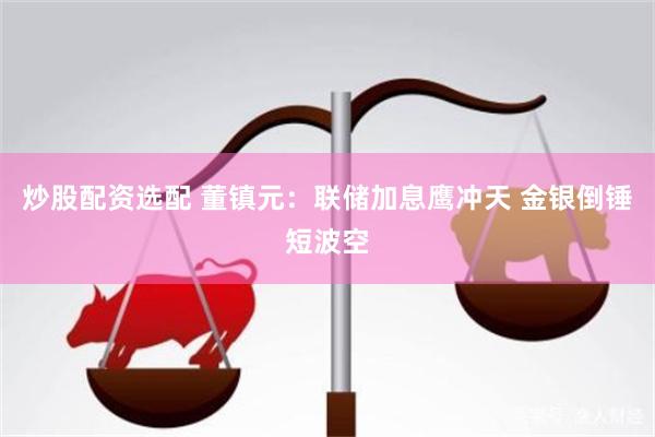 炒股配资选配 董镇元：联储加息鹰冲天 金银倒锤短波空