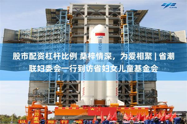 股市配资杠杆比例 桑梓情深，为爱相聚 | 省潮联妇委会一行到访省妇女儿童基金会
