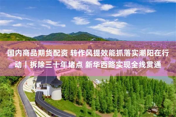 国内商品期货配资 转作风提效能抓落实潮阳在行动｜拆除三十年堵点 新华西路实现全线贯通