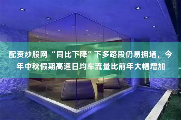 配资炒股网 “同比下降”下多路段仍易拥堵，今年中秋假期高速日均车流量比前年大幅增加