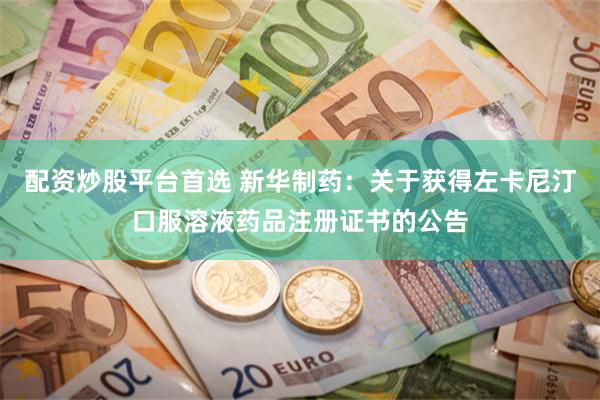 配资炒股平台首选 新华制药：关于获得左卡尼汀口服溶液药品注册证书的公告