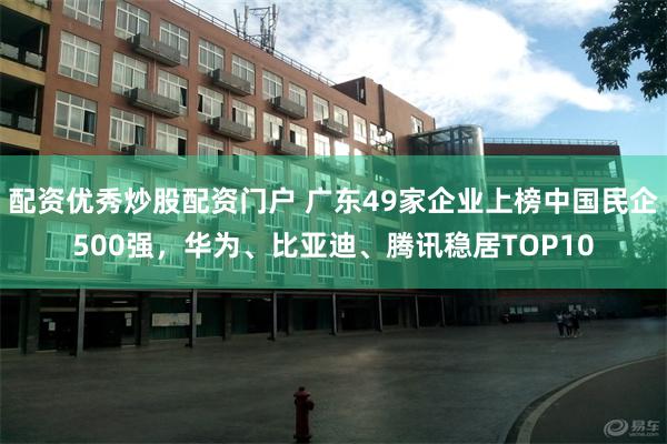 配资优秀炒股配资门户 广东49家企业上榜中国民企500强，华为、比亚迪、腾讯稳居TOP10
