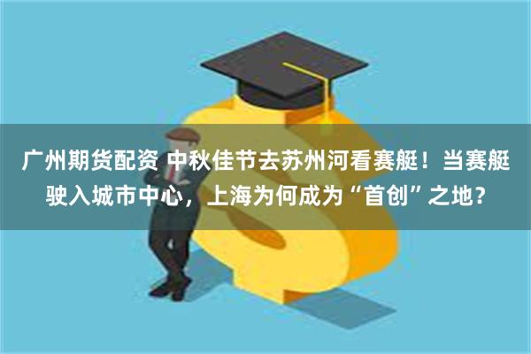 广州期货配资 中秋佳节去苏州河看赛艇！当赛艇驶入城市中心，上海为何成为“首创”之地？