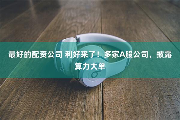 最好的配资公司 利好来了！多家A股公司，披露算力大单